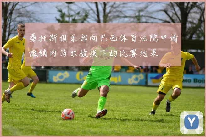 桑托斯俱乐部向巴西体育法院申请撤销内马尔被换下的比赛结果