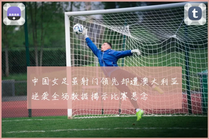 中国女足虽射门领先却遭澳大利亚逆袭全场数据揭示比赛悬念
