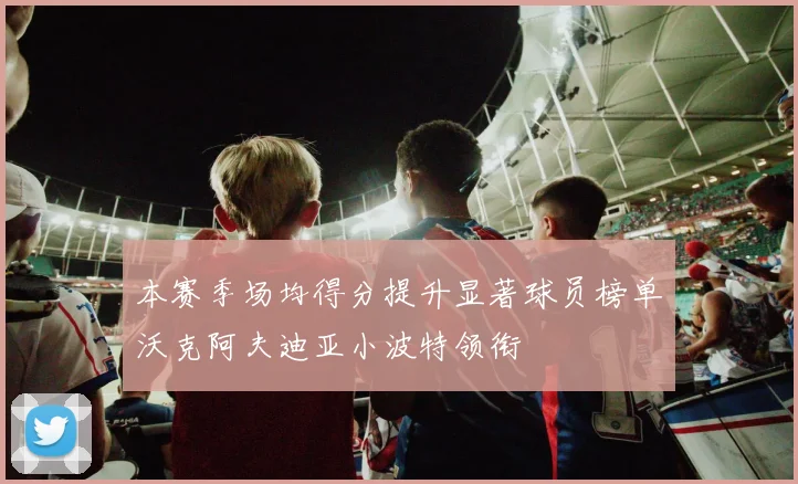 本赛季场均得分提升显著球员榜单沃克阿夫迪亚小波特领衔