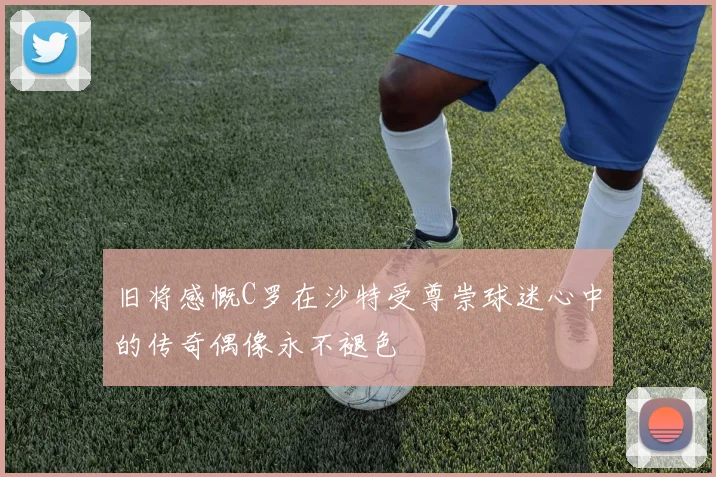 旧将感慨C罗在沙特受尊崇球迷心中的传奇偶像永不褪色