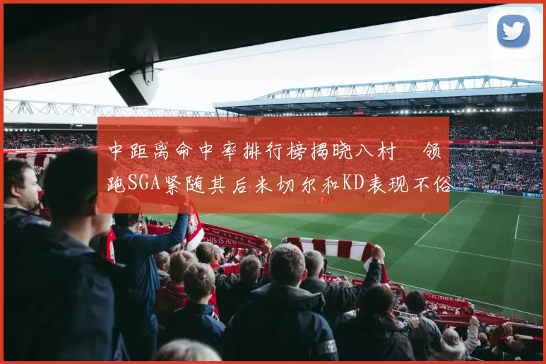 中距离命中率排行榜揭晓八村塁领跑SGA紧随其后米切尔和KD表现不俗