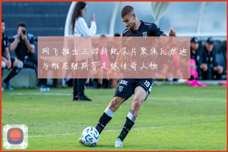 网飞推出三部新纪录片聚焦瓦尔迪与维尼琼斯等足球传奇人物