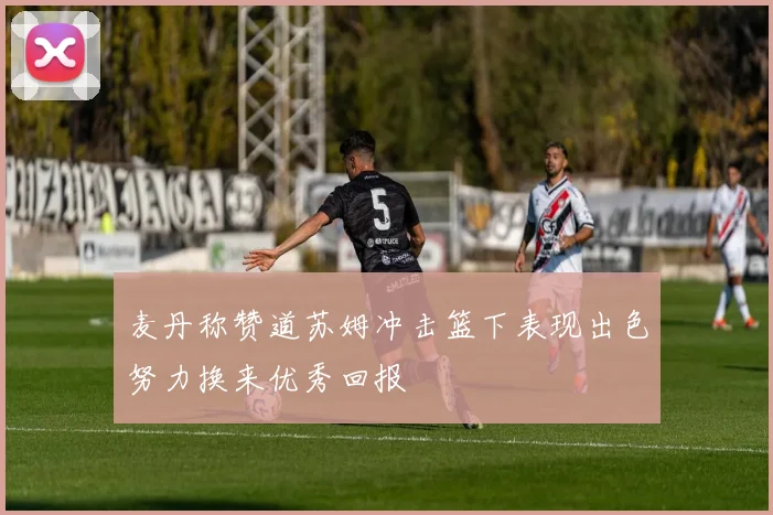 麦丹称赞道苏姆冲击篮下表现出色努力换来优秀回报