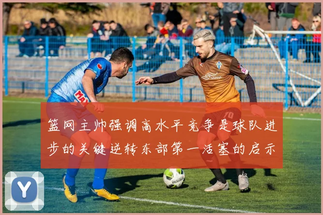 篮网主帅强调高水平竞争是球队进步的关键逆转东部第一活塞的启示