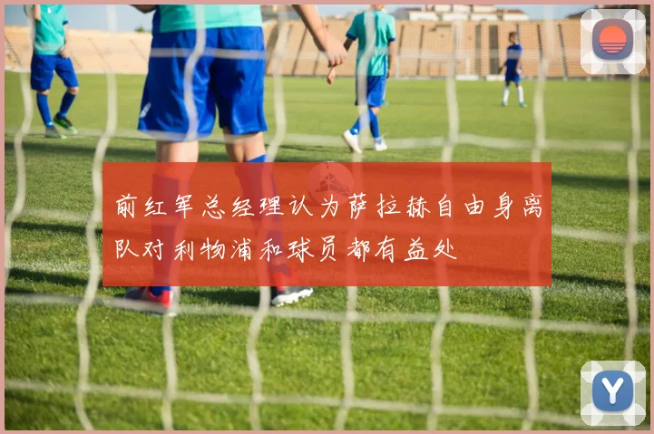 前红军总经理认为萨拉赫自由身离队对利物浦和球员都有益处