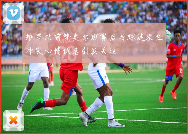 维罗纳前锋奥尔班赛后与球迷发生冲突心情低落引发关注