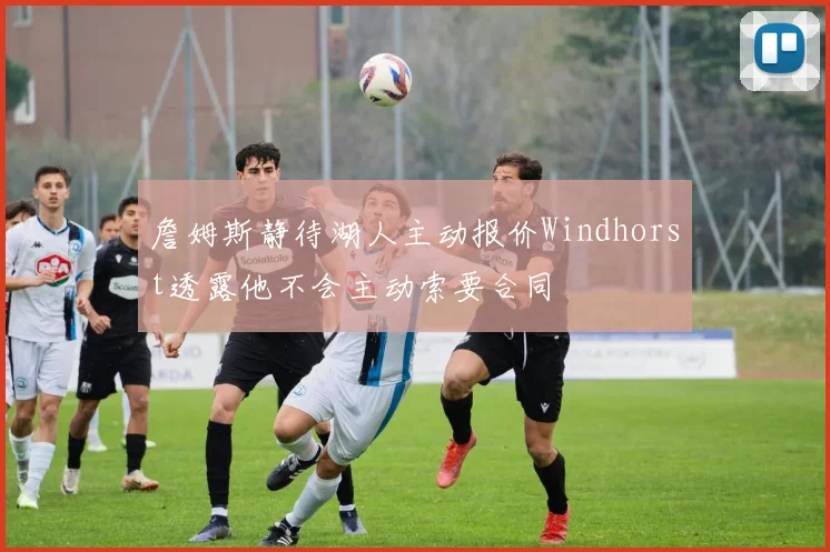 詹姆斯静待湖人主动报价Windhorst透露他不会主动索要合同