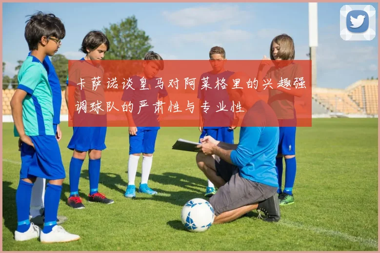 卡萨诺谈皇马对阿莱格里的兴趣强调球队的严肃性与专业性