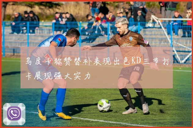乌度卡称赞替补表现出色KD三节打卡展现强大实力