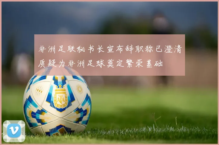 非洲足联秘书长宣布辞职称已澄清质疑为非洲足球奠定繁荣基础