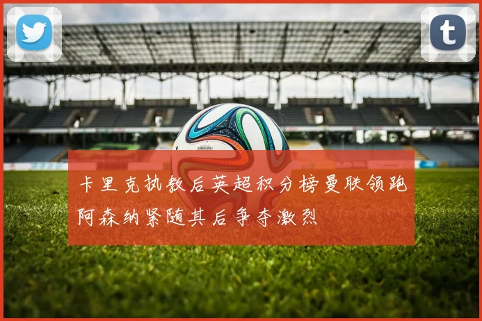 卡里克执教后英超积分榜曼联领跑阿森纳紧随其后争夺激烈