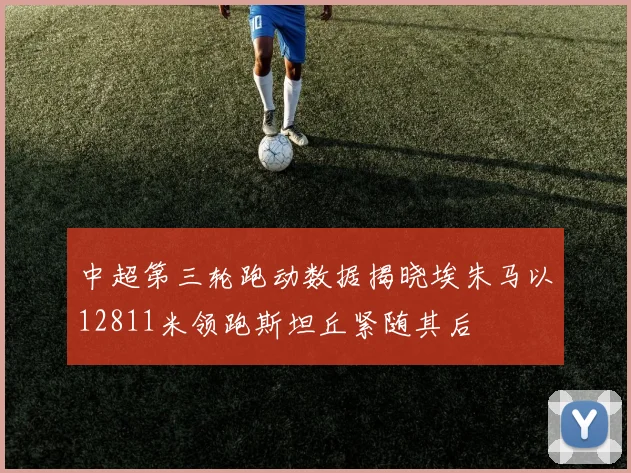 中超第三轮跑动数据揭晓埃朱马以12811米领跑斯坦丘紧随其后