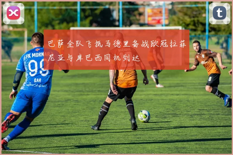 巴萨全队飞抵马德里备战欧冠拉菲尼亚与库巴西同机到达