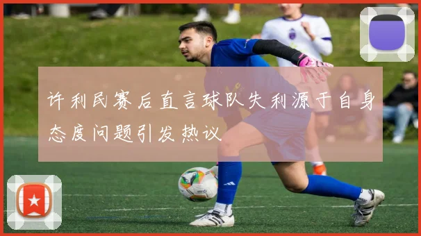 许利民赛后直言球队失利源于自身态度问题引发热议