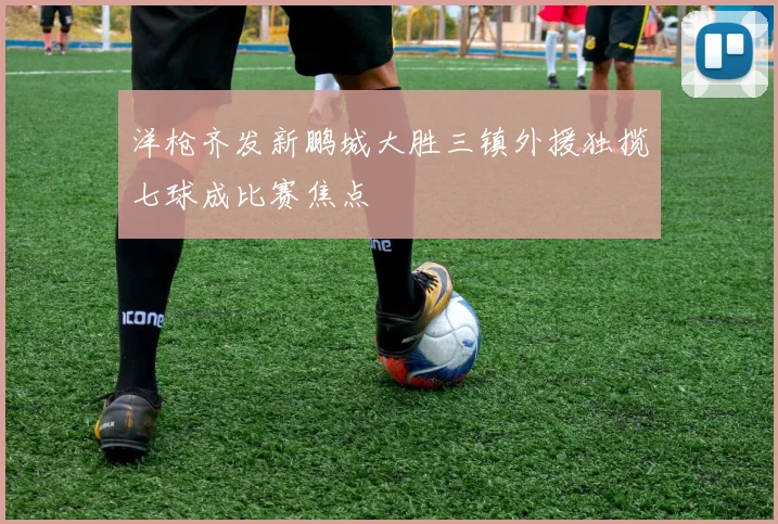 洋枪齐发新鹏城大胜三镇外援独揽七球成比赛焦点