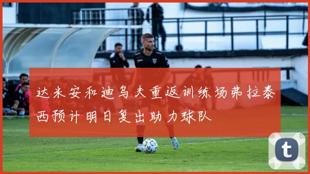 达米安和迪乌夫重返训练场弗拉泰西预计明日复出助力球队