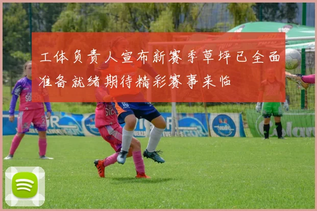 工体负责人宣布新赛季草坪已全面准备就绪期待精彩赛事来临