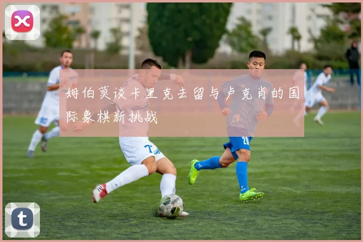 姆伯莫谈卡里克去留与卢克肖的国际象棋新挑战