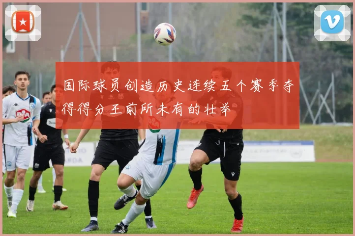 国际球员创造历史连续五个赛季夺得得分王前所未有的壮举
