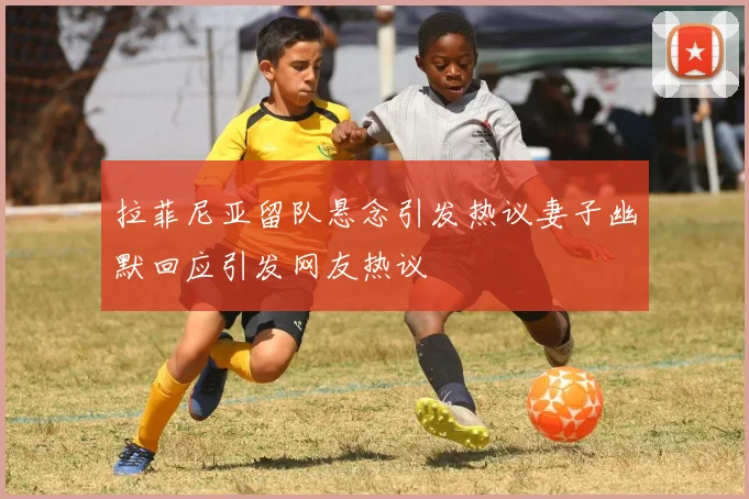 拉菲尼亚留队悬念引发热议妻子幽默回应引发网友热议
